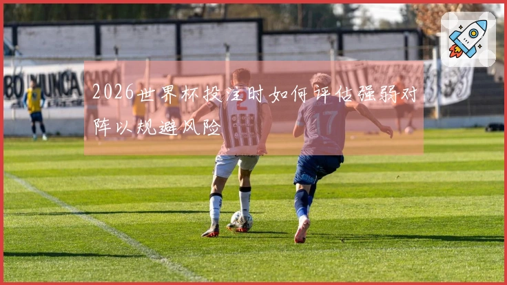 2026世界杯投注时如何评估强弱对阵以规避风险