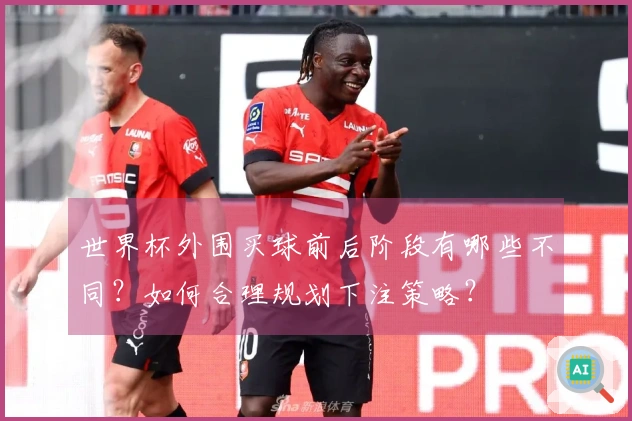 世界杯外围买球前后阶段有哪些不同？如何合理规划下注策略？